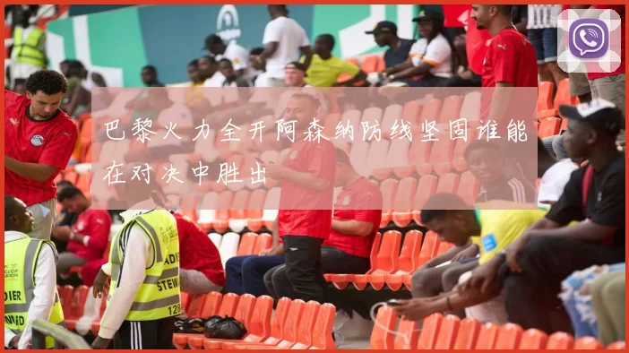 巴黎火力全开阿森纳防线坚固谁能在对决中胜出