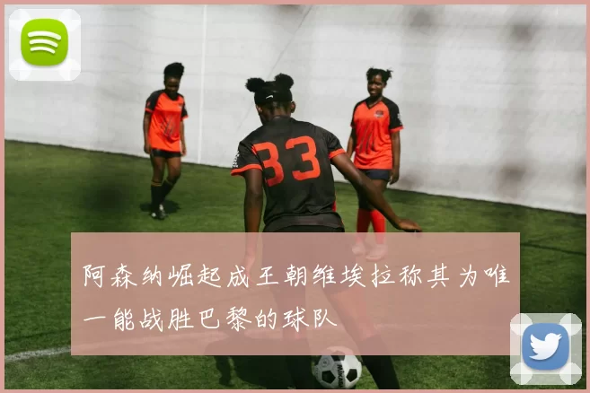 阿森纳崛起成王朝维埃拉称其为唯一能战胜巴黎的球队