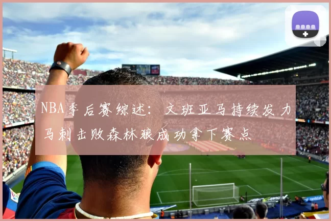 NBA季后赛综述：文班亚马持续发力马刺击败森林狼成功拿下赛点