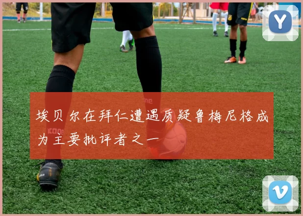 埃贝尔在拜仁遭遇质疑鲁梅尼格成为主要批评者之一