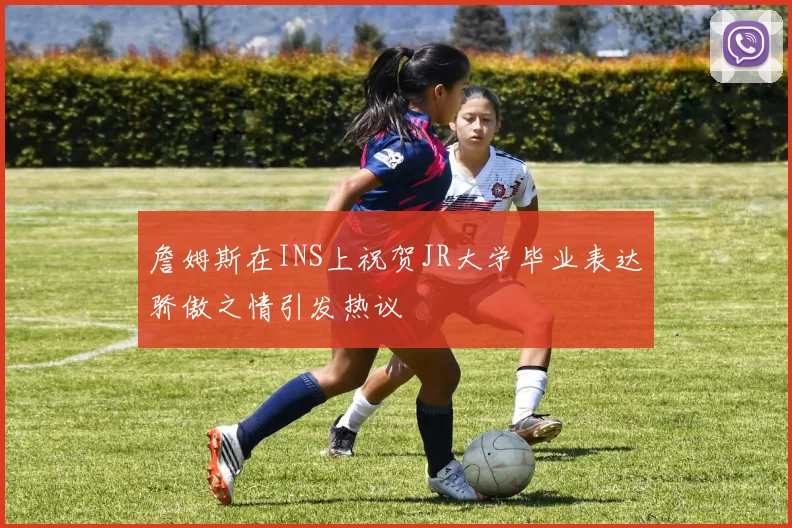 詹姆斯在INS上祝贺JR大学毕业表达骄傲之情引发热议