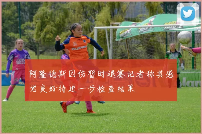 阿隆德斯因伤暂时退赛记者称其感觉良好待进一步检查结果