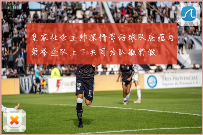 皇家社会主帅深情寄语球队底蕴与荣誉全队上下共同为队徽骄傲