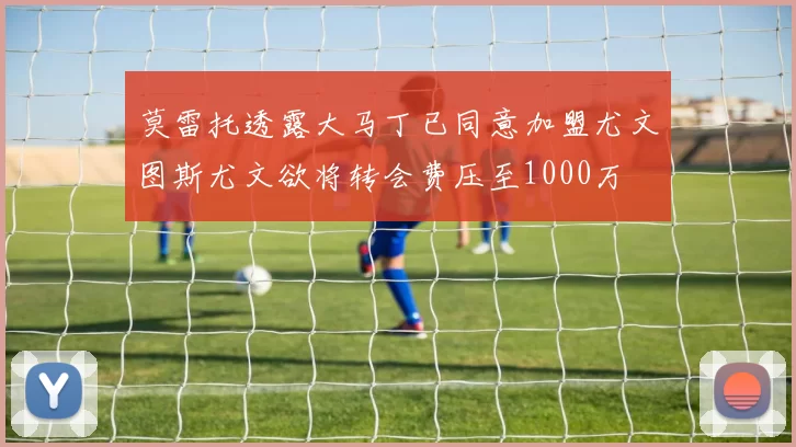 莫雷托透露大马丁已同意加盟尤文图斯尤文欲将转会费压至1000万