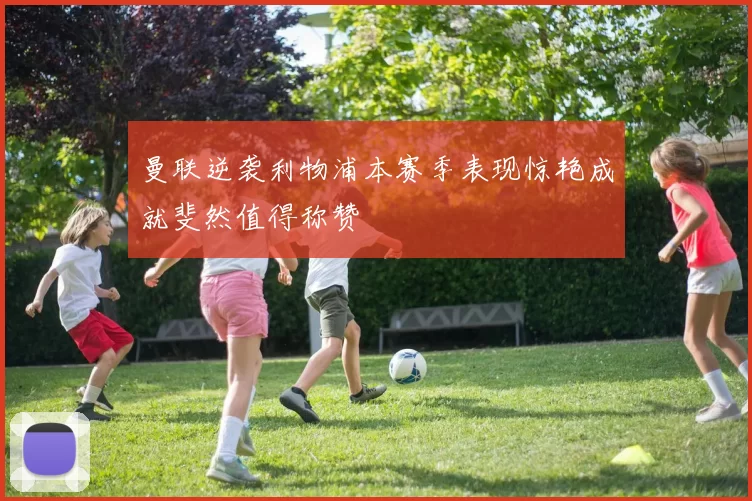 曼联逆袭利物浦本赛季表现惊艳成就斐然值得称赞
