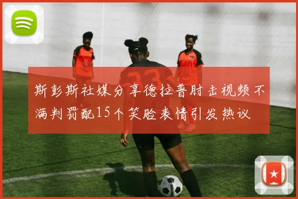 斯彭斯社媒分享德拉普肘击视频不满判罚配15个笑脸表情引发热议