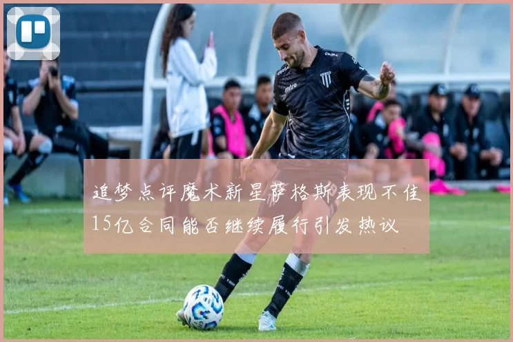 追梦点评魔术新星萨格斯表现不佳15亿合同能否继续履行引发热议