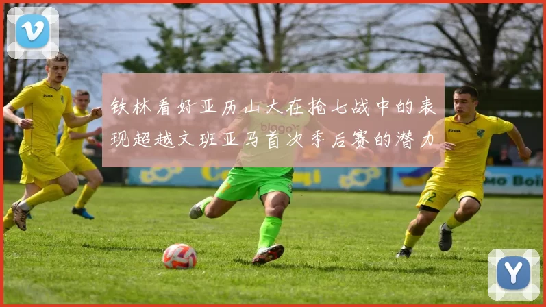 铁林看好亚历山大在抢七战中的表现超越文班亚马首次季后赛的潜力