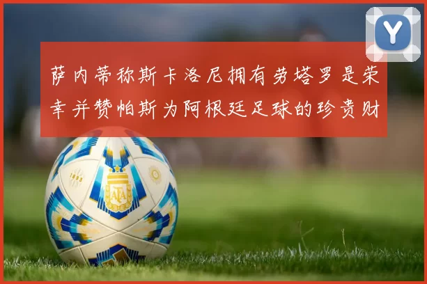 萨内蒂称斯卡洛尼拥有劳塔罗是荣幸并赞帕斯为阿根廷足球的珍贵财富