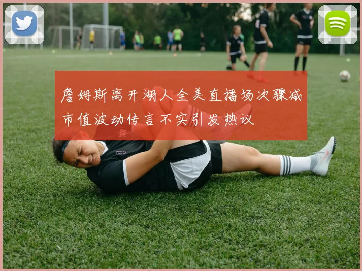 詹姆斯离开湖人全美直播场次骤减市值波动传言不实引发热议